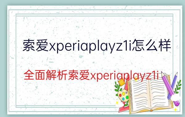 索爱xperiaplayz1i怎么样 全面解析索爱xperiaplayz1i